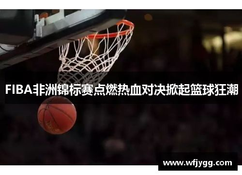 FIBA非洲锦标赛点燃热血对决掀起篮球狂潮