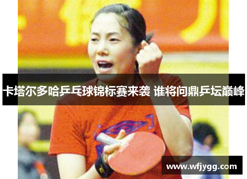 卡塔尔多哈乒乓球锦标赛来袭 谁将问鼎乒坛巅峰